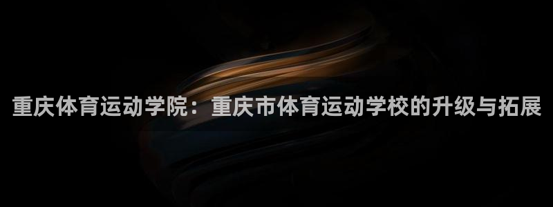 重庆体育运动学院：重庆市体育运动学校的升级与拓展